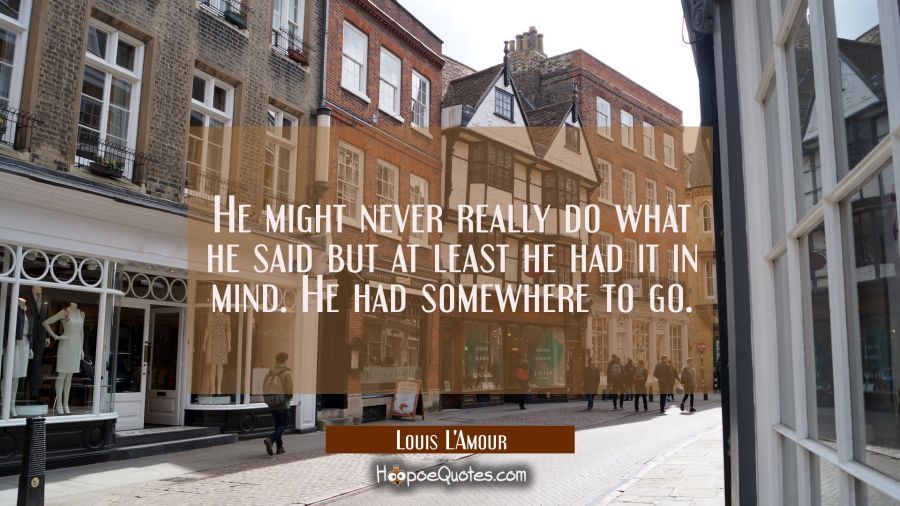 He might never really do what he said but at least he had it in mind. He had somewhere to go. Louis L'Amour Quotes