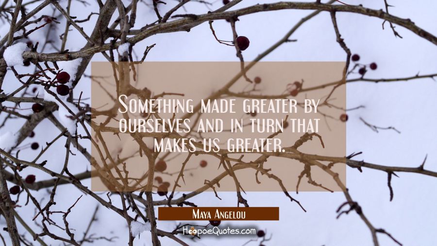 Something made greater by ourselves and in turn that makes us greater. Maya Angelou Quotes