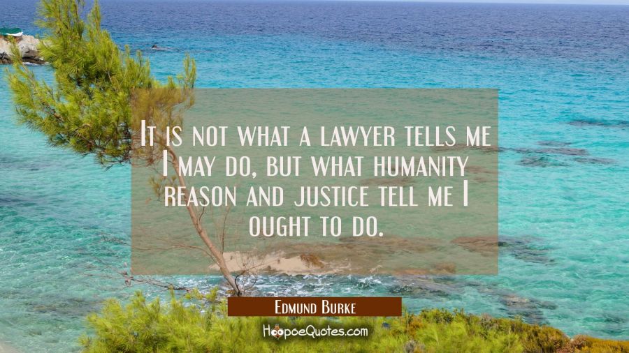 It is not what a lawyer tells me I may do, but what humanity reason and justice tell me I ought to Edmund Burke Quotes
