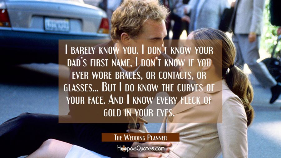 I barely know you. I don&#039;t know your dad&#039;s first name, I don&#039;t know if you ever wore braces, or contacts, or glasses... But I do know the curves of your face. And I know every fleck of gold in your eyes. Movie Quotes Quotes