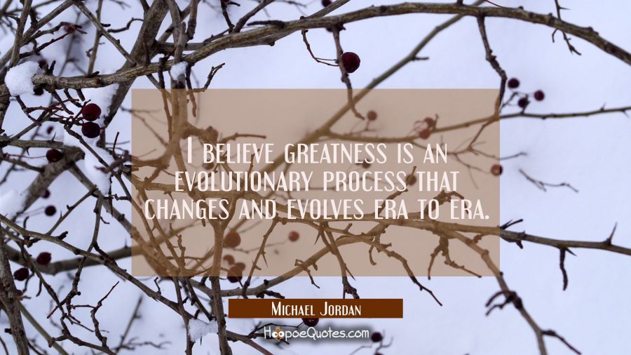 I believe greatness is an evolutionary process that changes and evolves era to era. Michael Jordan Quotes