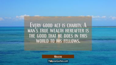 Every good act is charity. A man&#039;s true wealth hereafter is the good that he does in this world to 