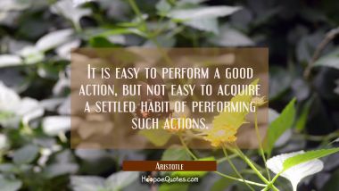 It is easy to perform a good action but not easy to acquire a settled habit of performing such acti