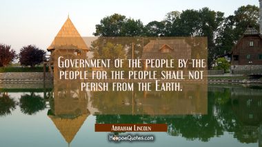 Government of the people by the people for the people shall not perish from the Earth. Abraham Lincoln Quotes