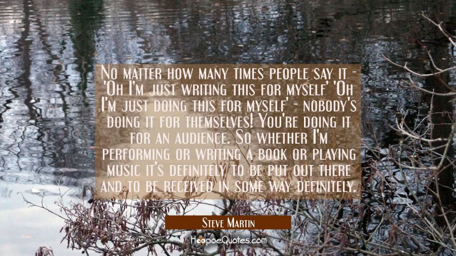 No matter how many times people say it - 'Oh I'm just writing this for myself' 'Oh I'm just doing t Steve Martin Quotes