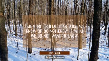 Far more crucial than what we know or do not know is what we do not want to know.