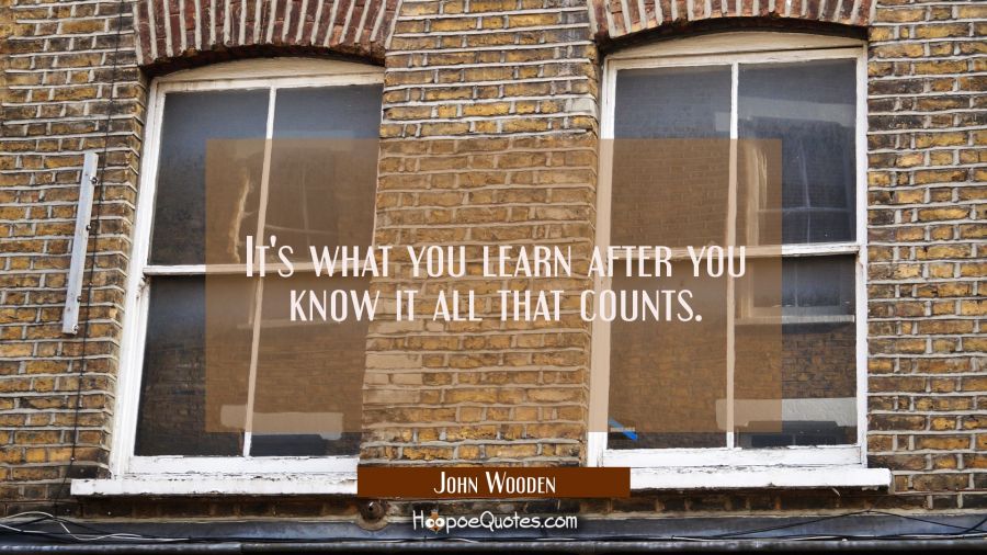 It's what you learn after you know it all that counts. John Wooden Quotes