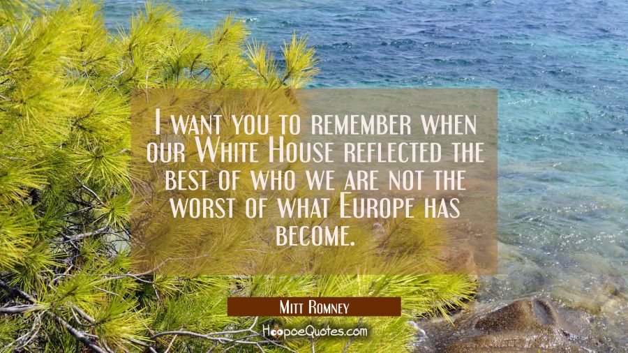 I want you to remember when our White House reflected the best of who we are not the worst of what  Mitt Romney Quotes