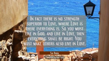 In fact there is no strength superior to Love, where Love is there everything is. So you must live  Sai Baba Quotes