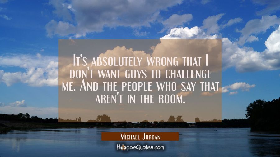 It's absolutely wrong that I don't want guys to challenge me. And the people who say that aren't in Michael Jordan Quotes