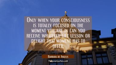 Only when your consciousness is totally focused on the moment you are in can you receive whatever g