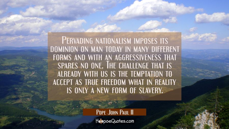 Pervading nationalism imposes its dominion on man today in many different forms and with an aggress Pope John Paul II Quotes