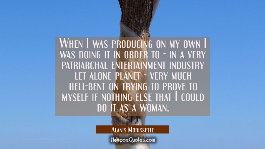 When I was producing on my own I was doing it in order to - in a very patriarchal entertainment ind Alanis Morissette Quotes