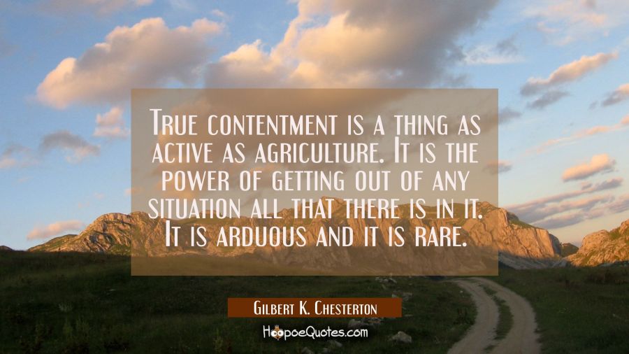 True contentment is a thing as active as agriculture. It is the power of getting out of any situati Gilbert K. Chesterton Quotes