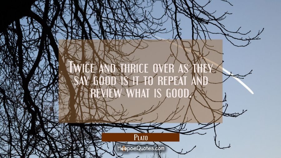 Twice and thrice over as they say good is it to repeat and review what is good. Plato Quotes