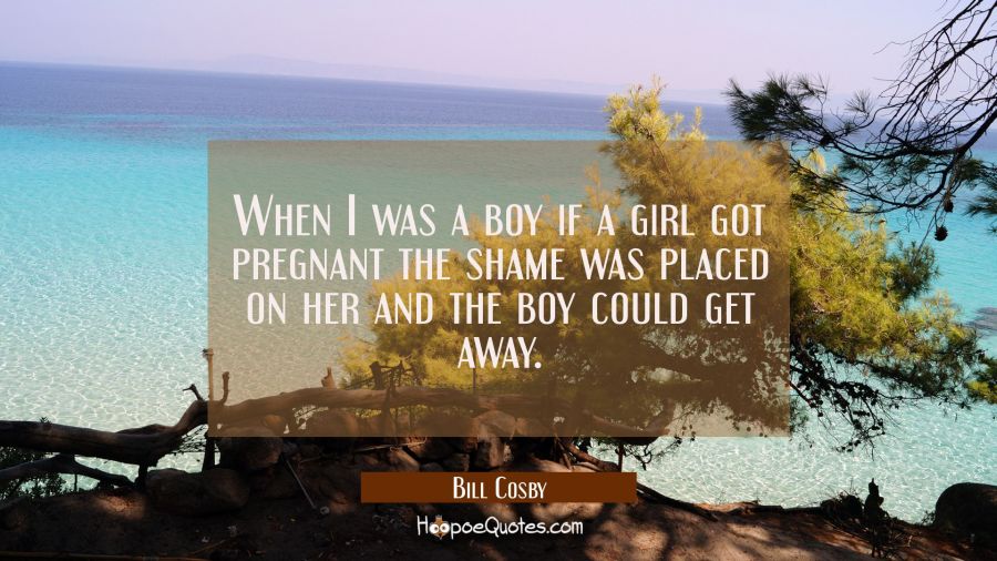 When I was a boy if a girl got pregnant the shame was placed on her and the boy could get away. Bill Cosby Quotes