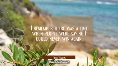 I remember there was a time when people were saying I could never win again. Tiger Woods Quotes