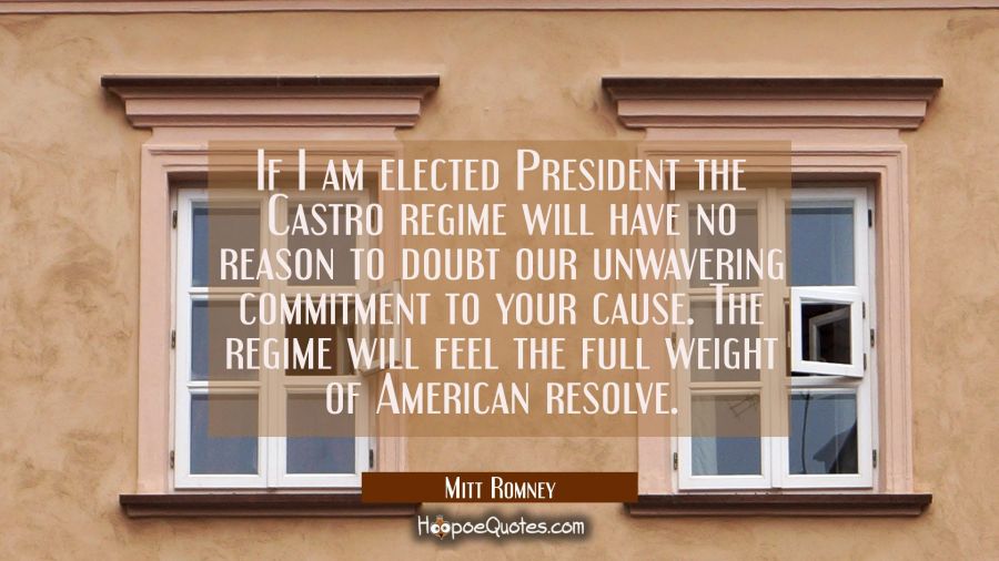 If I am elected President the Castro regime will have no reason to doubt our unwavering commitment  Mitt Romney Quotes