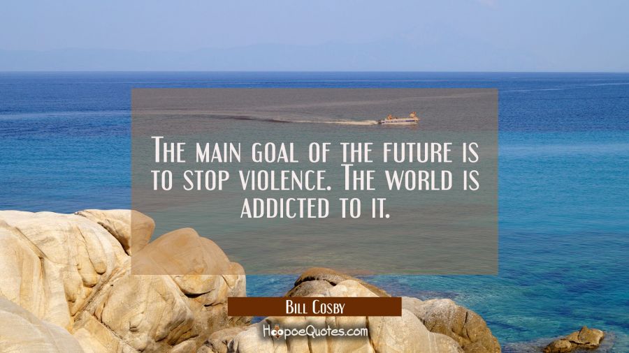 The main goal of the future is to stop violence. The world is addicted to it. Bill Cosby Quotes