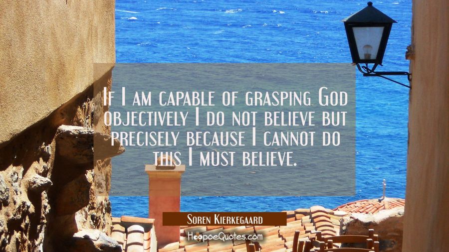If I am capable of grasping God objectively I do not believe but precisely because I cannot do this Soren Kierkegaard Quotes
